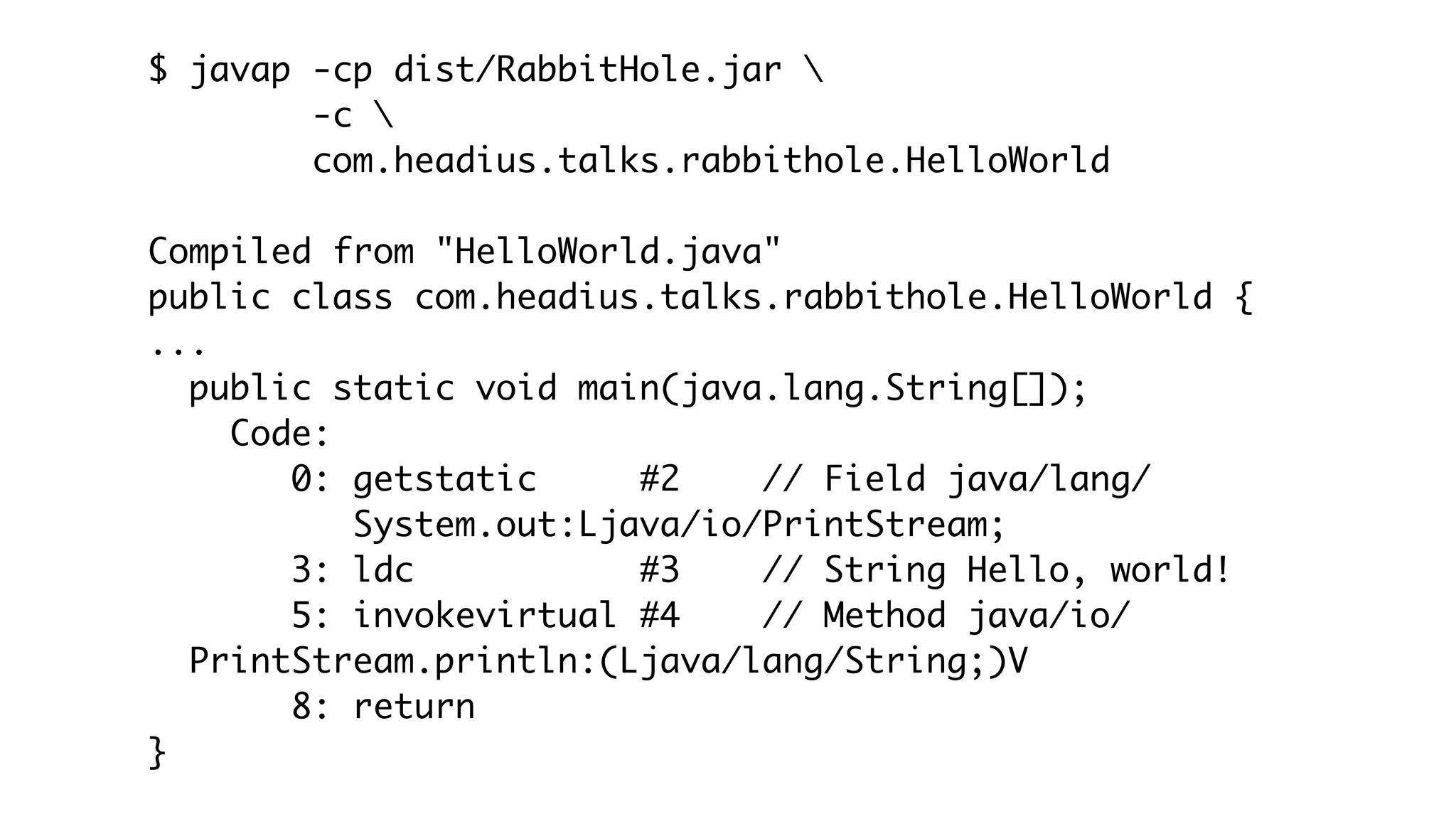 $ javap -cp dist/RabbitHole.jar 
-c 
com.headius.talks.rabbithole.HelloWorld
Compiled from "HelloWorld.java"
public class com.headius.talks.rabbithole.HelloWorld {
...
public static void main(java.lang.String[]);
Code:
0: getstatic #2 // Field java/lang/
System.out:Ljava/io/PrintStream;
3: ldc #3 // String Hello, world!
5: invokevirtual #4 // Method java/io/
PrintStream.println:(Ljava/lang/String;)V
8: return
}
 