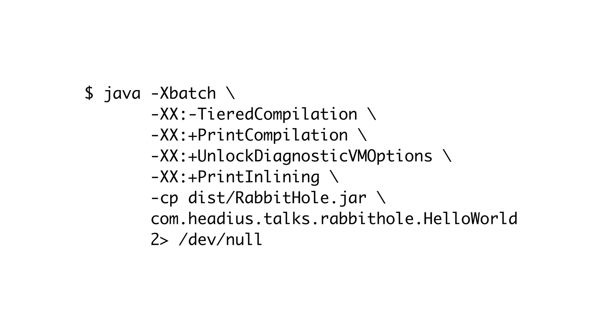 $ java -Xbatch 
-XX:-TieredCompilation 
-XX:+PrintCompilation 
-XX:+UnlockDiagnosticVMOptions 
-XX:+PrintInlining 
-cp dist/RabbitHole.jar 
com.headius.talks.rabbithole.HelloWorld
2> /dev/null
 