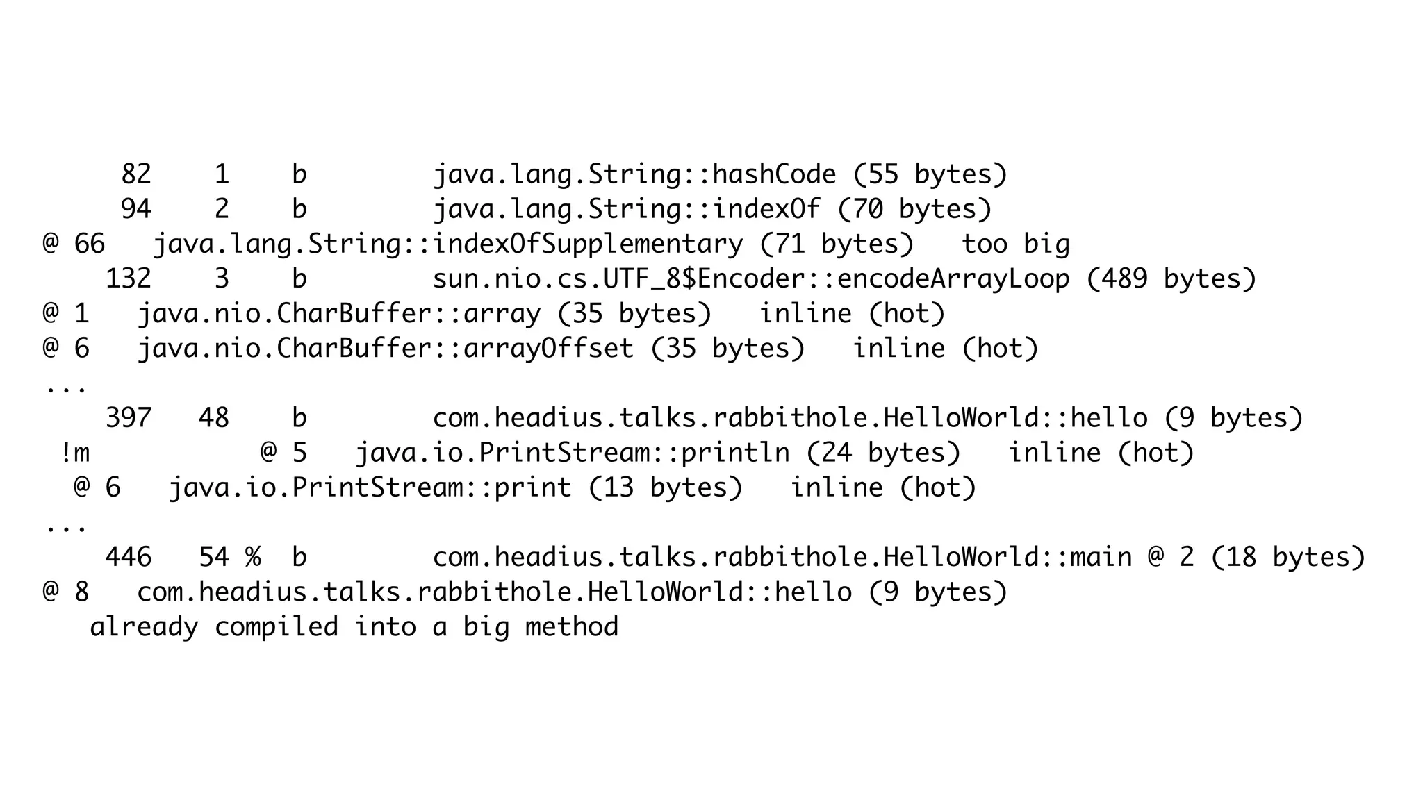 82 1 b java.lang.String::hashCode (55 bytes)
94 2 b java.lang.String::indexOf (70 bytes)
@ 66 java.lang.String::indexOfSupplementary (71 bytes) too big
132 3 b sun.nio.cs.UTF_8$Encoder::encodeArrayLoop (489 bytes)
@ 1 java.nio.CharBuffer::array (35 bytes) inline (hot)
@ 6 java.nio.CharBuffer::arrayOffset (35 bytes) inline (hot)
...
397 48 b com.headius.talks.rabbithole.HelloWorld::hello (9 bytes)
!m @ 5 java.io.PrintStream::println (24 bytes) inline (hot)
@ 6 java.io.PrintStream::print (13 bytes) inline (hot)
...
446 54 % b com.headius.talks.rabbithole.HelloWorld::main @ 2 (18 bytes)
@ 8 com.headius.talks.rabbithole.HelloWorld::hello (9 bytes)
already compiled into a big method
 