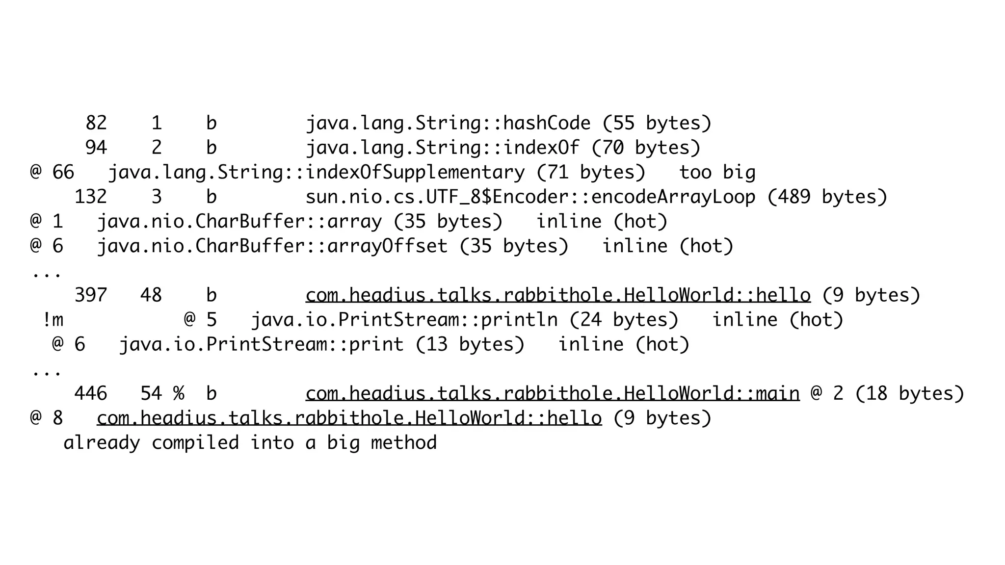 82 1 b java.lang.String::hashCode (55 bytes)
94 2 b java.lang.String::indexOf (70 bytes)
@ 66 java.lang.String::indexOfSupplementary (71 bytes) too big
132 3 b sun.nio.cs.UTF_8$Encoder::encodeArrayLoop (489 bytes)
@ 1 java.nio.CharBuffer::array (35 bytes) inline (hot)
@ 6 java.nio.CharBuffer::arrayOffset (35 bytes) inline (hot)
...
397 48 b com.headius.talks.rabbithole.HelloWorld::hello (9 bytes)
!m @ 5 java.io.PrintStream::println (24 bytes) inline (hot)
@ 6 java.io.PrintStream::print (13 bytes) inline (hot)
...
446 54 % b com.headius.talks.rabbithole.HelloWorld::main @ 2 (18 bytes)
@ 8 com.headius.talks.rabbithole.HelloWorld::hello (9 bytes)
already compiled into a big method
 