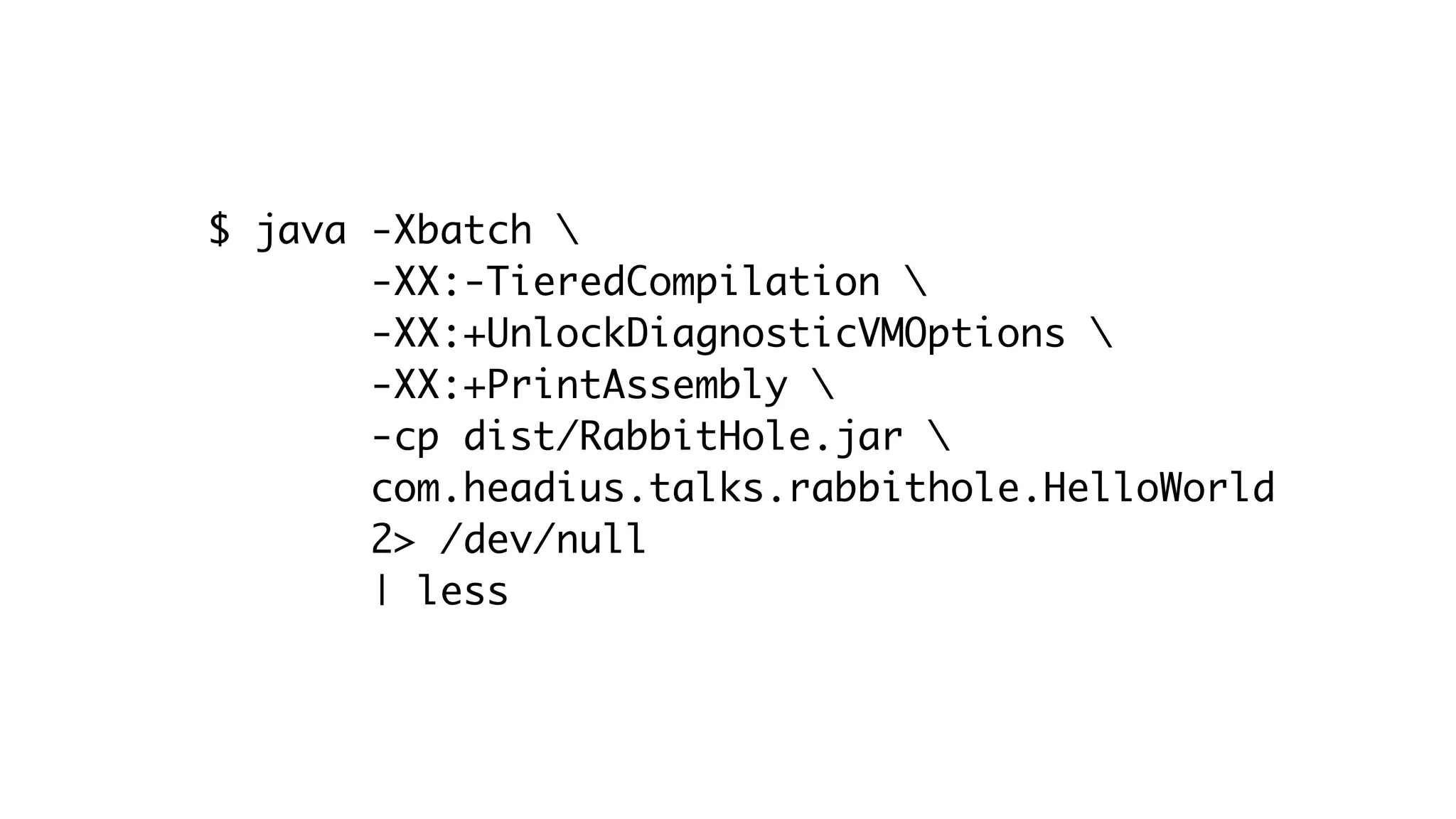 $ java -Xbatch 
-XX:-TieredCompilation 
-XX:+UnlockDiagnosticVMOptions 
-XX:+PrintAssembly 
-cp dist/RabbitHole.jar 
com.headius.talks.rabbithole.HelloWorld
2> /dev/null
| less
 