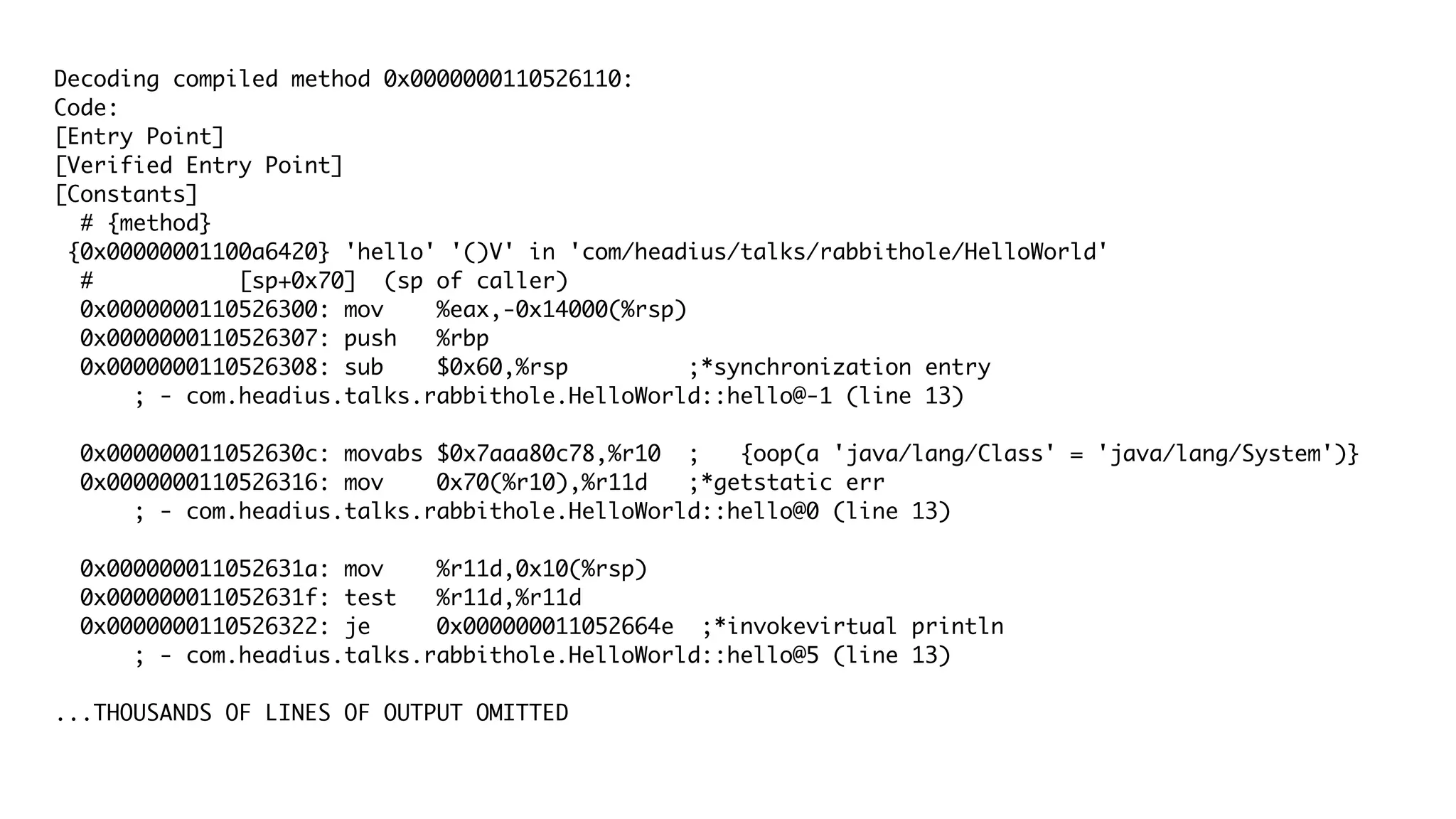 Decoding compiled method 0x0000000110526110:
Code:
[Entry Point]
[Verified Entry Point]
[Constants]
# {method}
{0x00000001100a6420} 'hello' '()V' in 'com/headius/talks/rabbithole/HelloWorld'
# [sp+0x70] (sp of caller)
0x0000000110526300: mov %eax,-0x14000(%rsp)
0x0000000110526307: push %rbp
0x0000000110526308: sub $0x60,%rsp ;*synchronization entry
; - com.headius.talks.rabbithole.HelloWorld::hello@-1 (line 13)
0x000000011052630c: movabs $0x7aaa80c78,%r10 ; {oop(a 'java/lang/Class' = 'java/lang/System')}
0x0000000110526316: mov 0x70(%r10),%r11d ;*getstatic err
; - com.headius.talks.rabbithole.HelloWorld::hello@0 (line 13)
0x000000011052631a: mov %r11d,0x10(%rsp)
0x000000011052631f: test %r11d,%r11d
0x0000000110526322: je 0x000000011052664e ;*invokevirtual println
; - com.headius.talks.rabbithole.HelloWorld::hello@5 (line 13)
...THOUSANDS OF LINES OF OUTPUT OMITTED
 