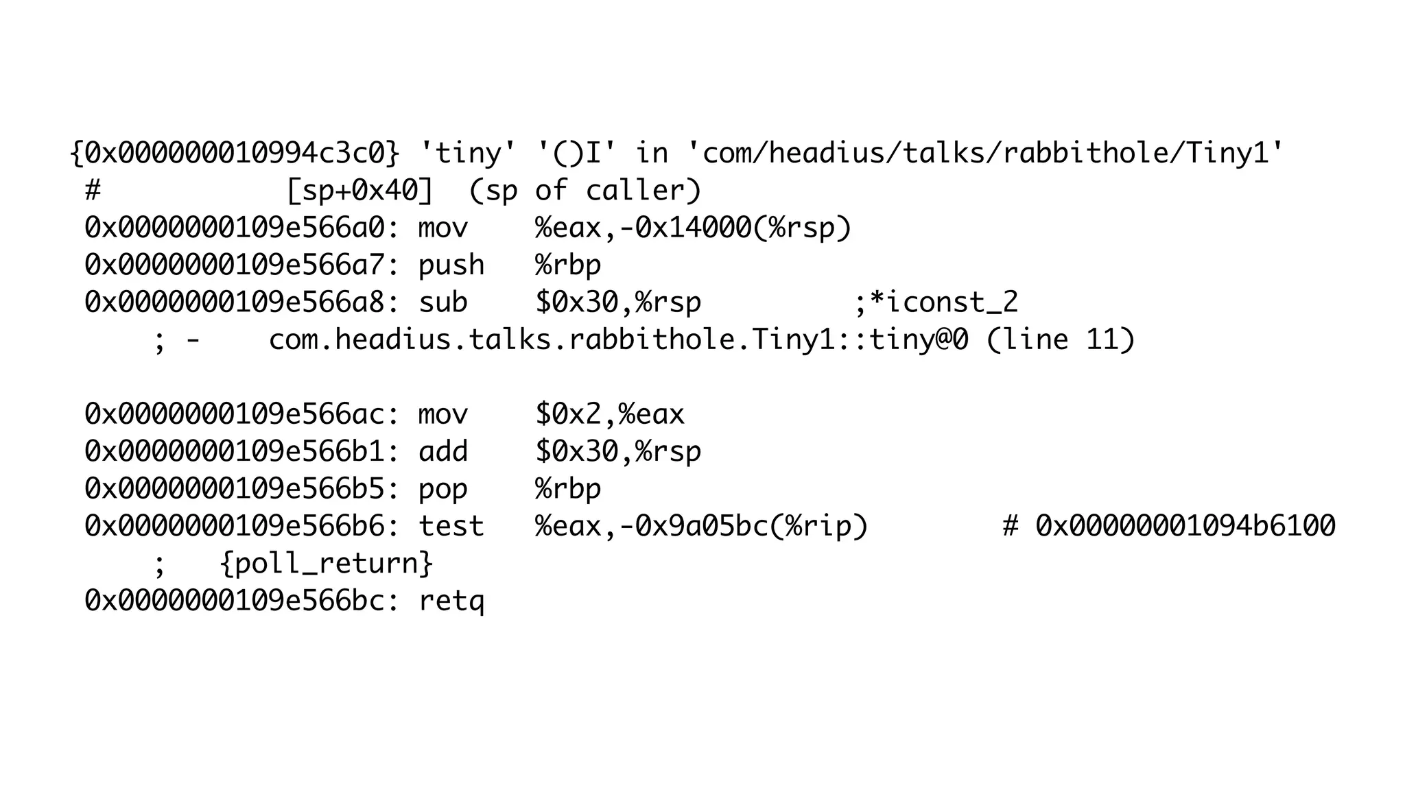 {0x000000010994c3c0} 'tiny' '()I' in 'com/headius/talks/rabbithole/Tiny1'
# [sp+0x40] (sp of caller)
0x0000000109e566a0: mov %eax,-0x14000(%rsp)
0x0000000109e566a7: push %rbp
0x0000000109e566a8: sub $0x30,%rsp ;*iconst_2
; - com.headius.talks.rabbithole.Tiny1::tiny@0 (line 11)
0x0000000109e566ac: mov $0x2,%eax
0x0000000109e566b1: add $0x30,%rsp
0x0000000109e566b5: pop %rbp
0x0000000109e566b6: test %eax,-0x9a05bc(%rip) # 0x00000001094b6100
; {poll_return}
0x0000000109e566bc: retq
 