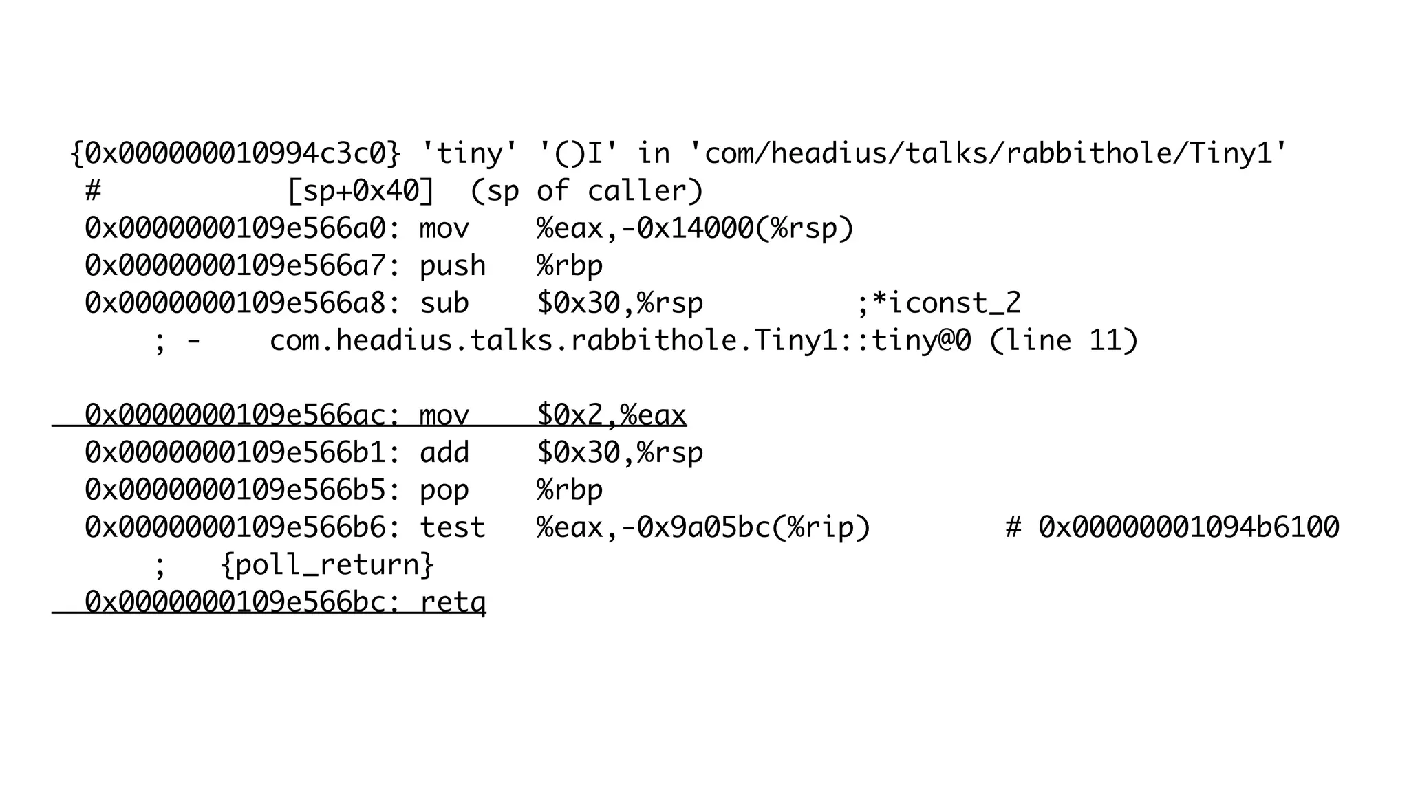 {0x000000010994c3c0} 'tiny' '()I' in 'com/headius/talks/rabbithole/Tiny1'
# [sp+0x40] (sp of caller)
0x0000000109e566a0: mov %eax,-0x14000(%rsp)
0x0000000109e566a7: push %rbp
0x0000000109e566a8: sub $0x30,%rsp ;*iconst_2
; - com.headius.talks.rabbithole.Tiny1::tiny@0 (line 11)
0x0000000109e566ac: mov $0x2,%eax
0x0000000109e566b1: add $0x30,%rsp
0x0000000109e566b5: pop %rbp
0x0000000109e566b6: test %eax,-0x9a05bc(%rip) # 0x00000001094b6100
; {poll_return}
0x0000000109e566bc: retq
 