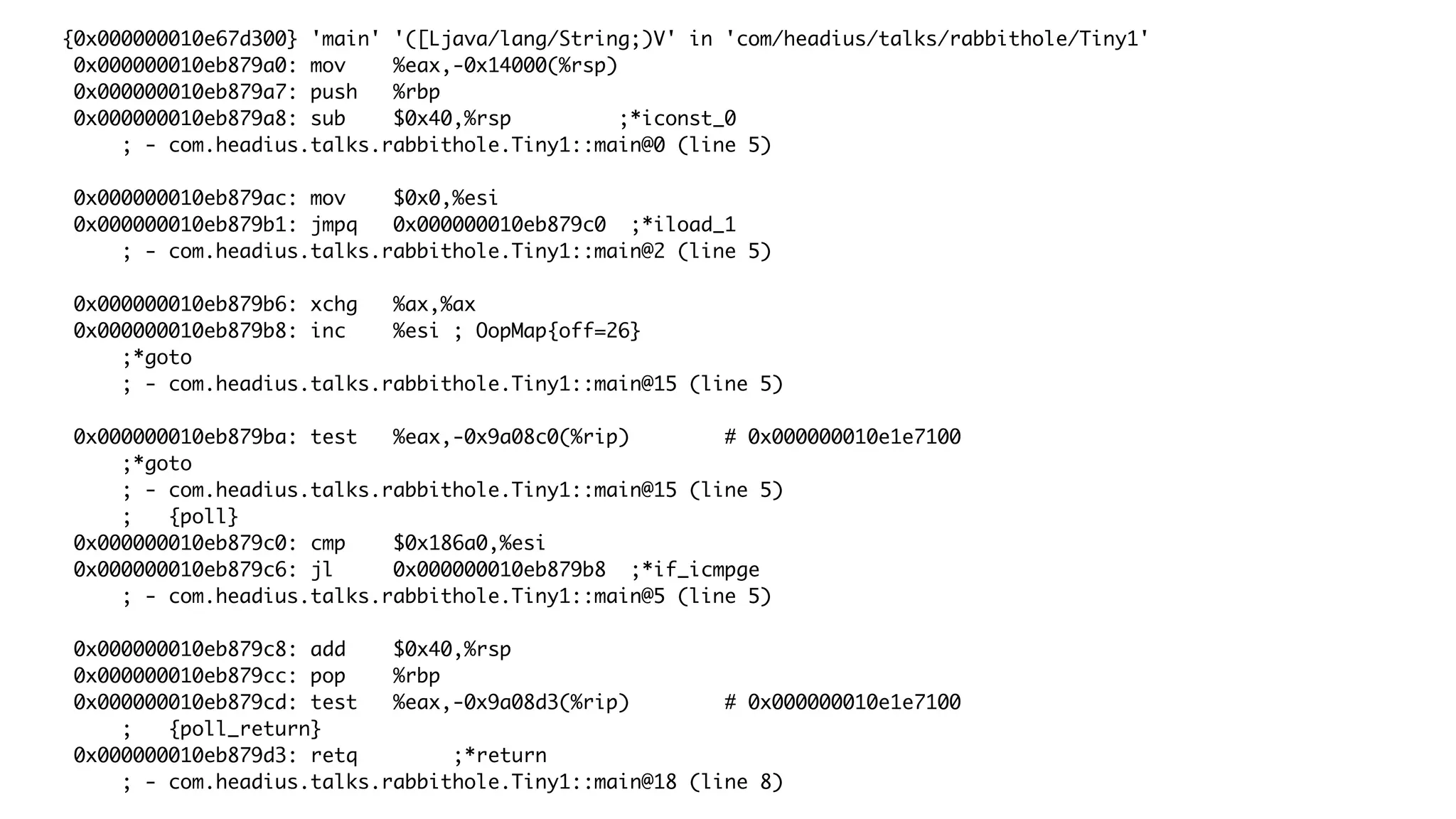 {0x000000010e67d300} 'main' '([Ljava/lang/String;)V' in 'com/headius/talks/rabbithole/Tiny1'
0x000000010eb879a0: mov %eax,-0x14000(%rsp)
0x000000010eb879a7: push %rbp
0x000000010eb879a8: sub $0x40,%rsp ;*iconst_0
; - com.headius.talks.rabbithole.Tiny1::main@0 (line 5)
0x000000010eb879ac: mov $0x0,%esi
0x000000010eb879b1: jmpq 0x000000010eb879c0 ;*iload_1
; - com.headius.talks.rabbithole.Tiny1::main@2 (line 5)
0x000000010eb879b6: xchg %ax,%ax
0x000000010eb879b8: inc %esi ; OopMap{off=26}
;*goto
; - com.headius.talks.rabbithole.Tiny1::main@15 (line 5)
0x000000010eb879ba: test %eax,-0x9a08c0(%rip) # 0x000000010e1e7100
;*goto
; - com.headius.talks.rabbithole.Tiny1::main@15 (line 5)
; {poll}
0x000000010eb879c0: cmp $0x186a0,%esi
0x000000010eb879c6: jl 0x000000010eb879b8 ;*if_icmpge
; - com.headius.talks.rabbithole.Tiny1::main@5 (line 5)
0x000000010eb879c8: add $0x40,%rsp
0x000000010eb879cc: pop %rbp
0x000000010eb879cd: test %eax,-0x9a08d3(%rip) # 0x000000010e1e7100
; {poll_return}
0x000000010eb879d3: retq ;*return
; - com.headius.talks.rabbithole.Tiny1::main@18 (line 8)
 