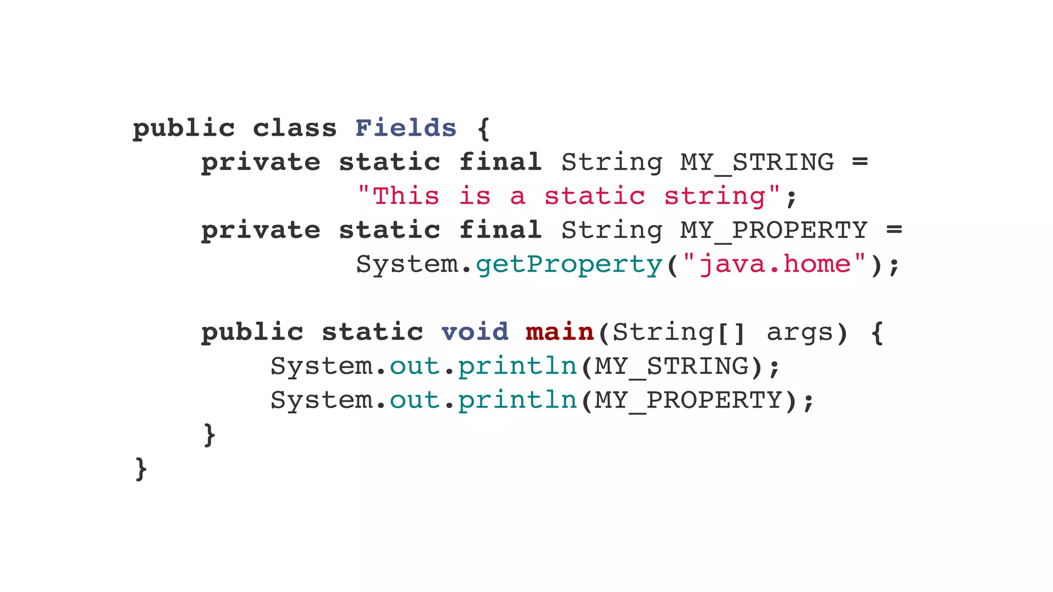 public class Fields {
    private static final String MY_STRING =
"This is a static string";
    private static final String MY_PROPERTY =
System.getProperty("java.home");
    
    public static void main(String[] args) {
        System.out.println(MY_STRING);
        System.out.println(MY_PROPERTY);
}
}
 
