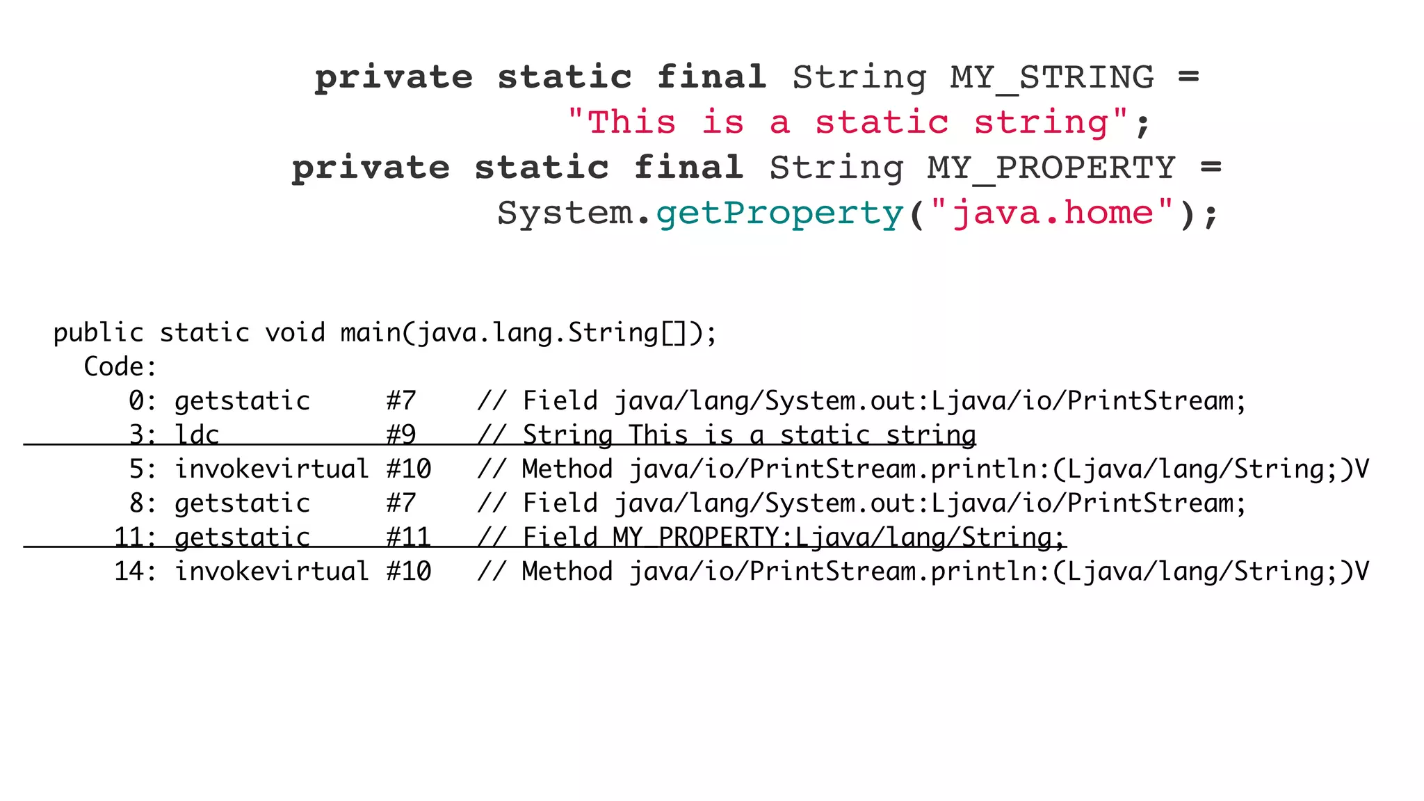 public static void main(java.lang.String[]);
Code:
0: getstatic #7 // Field java/lang/System.out:Ljava/io/PrintStream;
3: ldc #9 // String This is a static string
5: invokevirtual #10 // Method java/io/PrintStream.println:(Ljava/lang/String;)V
8: getstatic #7 // Field java/lang/System.out:Ljava/io/PrintStream;
11: getstatic #11 // Field MY_PROPERTY:Ljava/lang/String;
14: invokevirtual #10 // Method java/io/PrintStream.println:(Ljava/lang/String;)V
    private static final String MY_STRING =
"This is a static string";
    private static final String MY_PROPERTY =
System.getProperty("java.home");
 