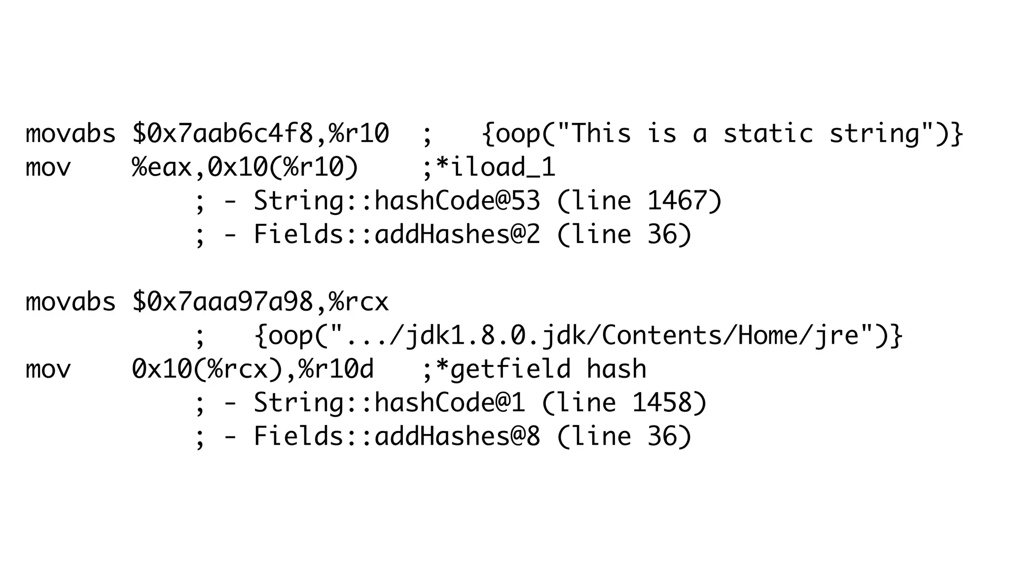 movabs $0x7aab6c4f8,%r10 ; {oop("This is a static string")}
mov %eax,0x10(%r10) ;*iload_1
; - String::hashCode@53 (line 1467)
; - Fields::addHashes@2 (line 36)
movabs $0x7aaa97a98,%rcx
; {oop(".../jdk1.8.0.jdk/Contents/Home/jre")}
mov 0x10(%rcx),%r10d ;*getfield hash
; - String::hashCode@1 (line 1458)
; - Fields::addHashes@8 (line 36)
 
