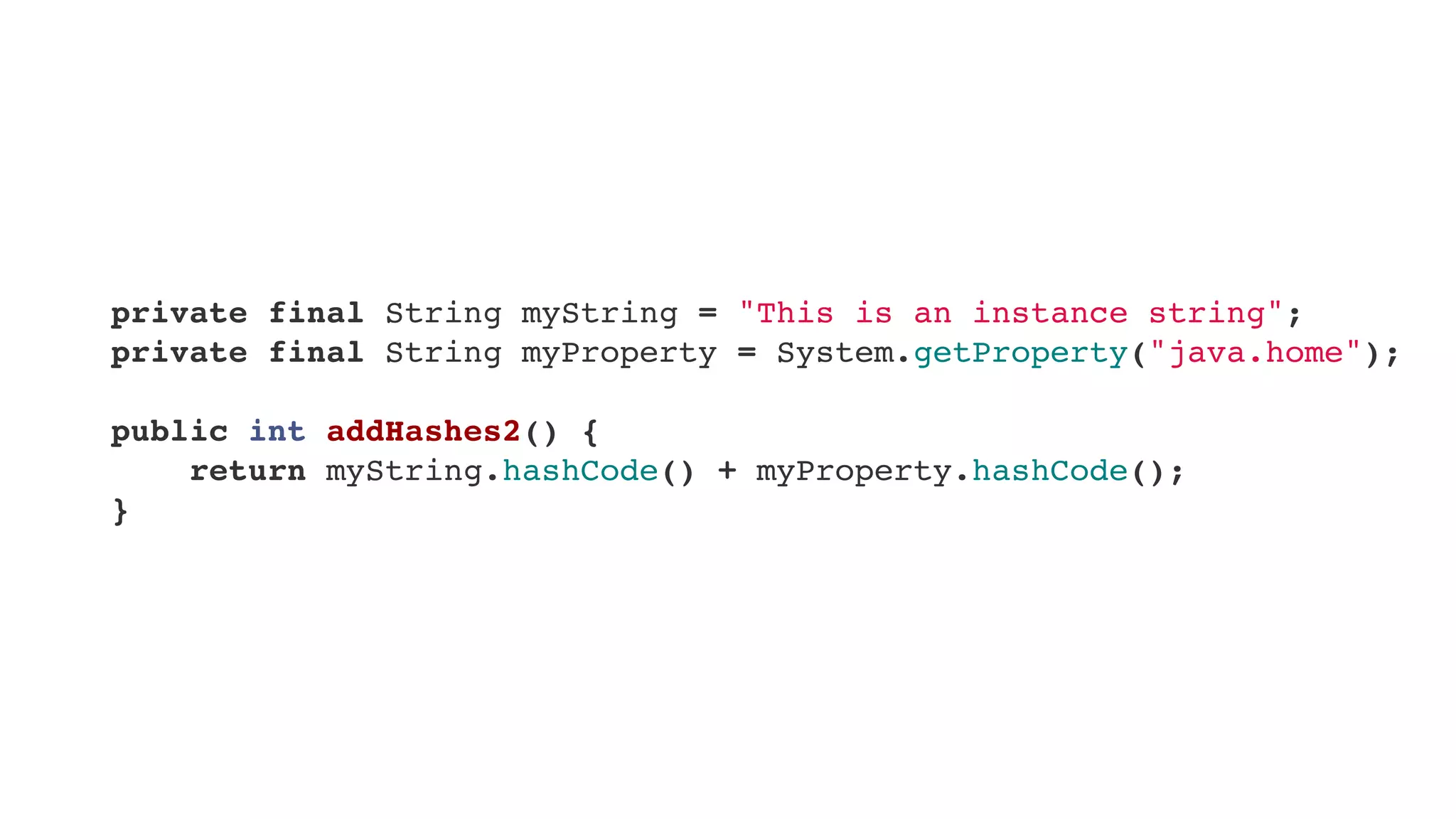     private final String myString = "This is an instance string";
    private final String myProperty = System.getProperty("java.home");
    public int addHashes2() {
        return myString.hashCode() + myProperty.hashCode();
    }    
 