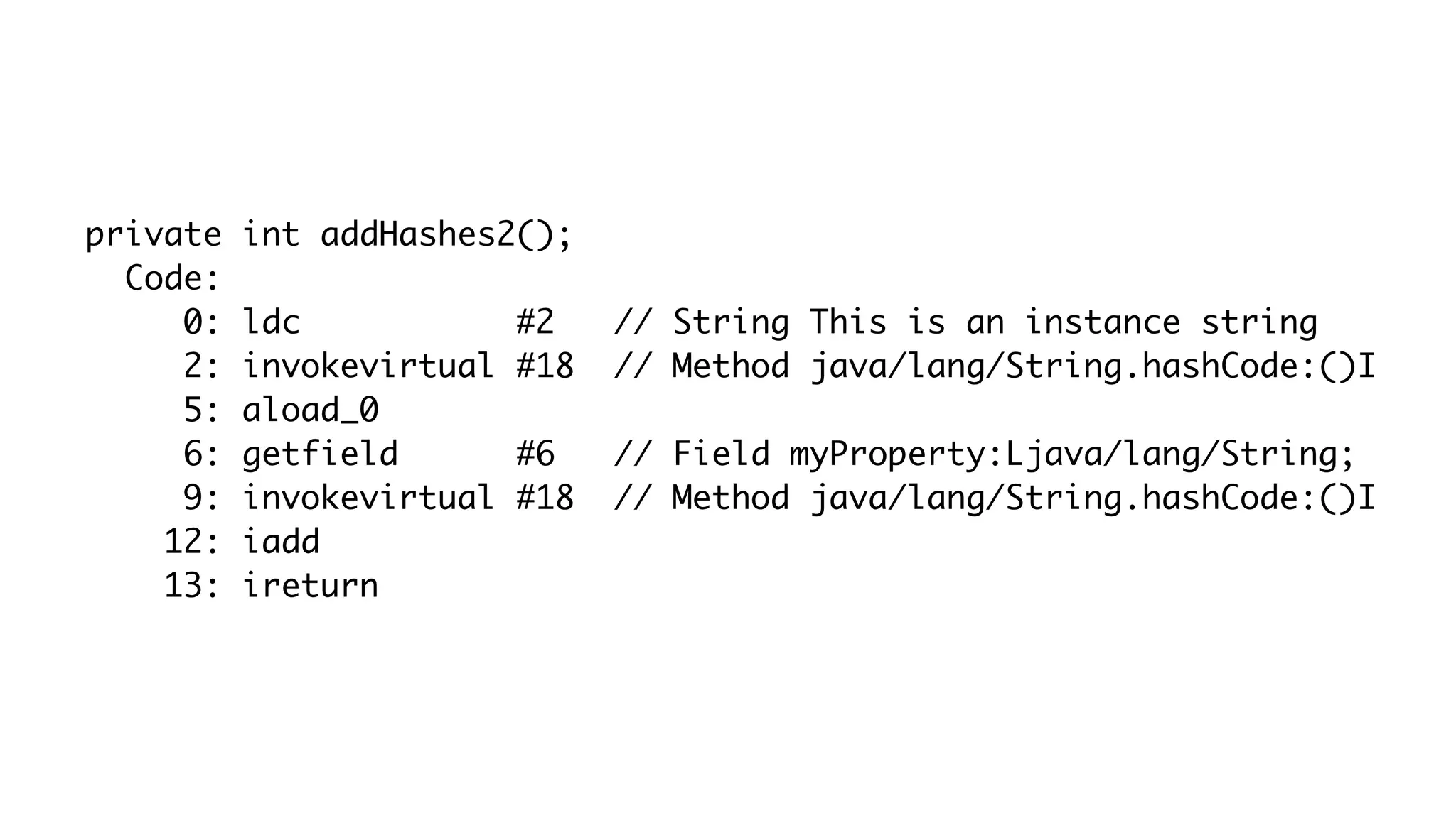 private int addHashes2();
Code:
0: ldc #2 // String This is an instance string
2: invokevirtual #18 // Method java/lang/String.hashCode:()I
5: aload_0
6: getfield #6 // Field myProperty:Ljava/lang/String;
9: invokevirtual #18 // Method java/lang/String.hashCode:()I
12: iadd
13: ireturn
 