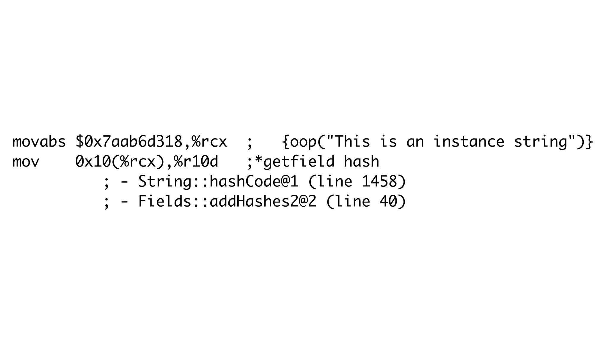 movabs $0x7aab6d318,%rcx ; {oop("This is an instance string")}
mov 0x10(%rcx),%r10d ;*getfield hash
; - String::hashCode@1 (line 1458)
; - Fields::addHashes2@2 (line 40)
 