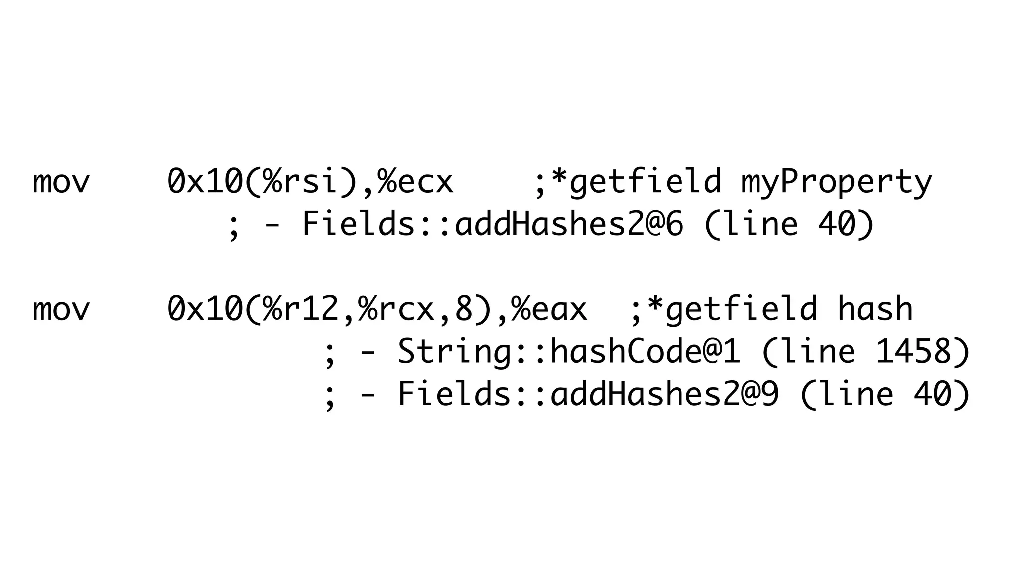 mov 0x10(%rsi),%ecx ;*getfield myProperty
; - Fields::addHashes2@6 (line 40)
mov 0x10(%r12,%rcx,8),%eax ;*getfield hash
; - String::hashCode@1 (line 1458)
; - Fields::addHashes2@9 (line 40)
 