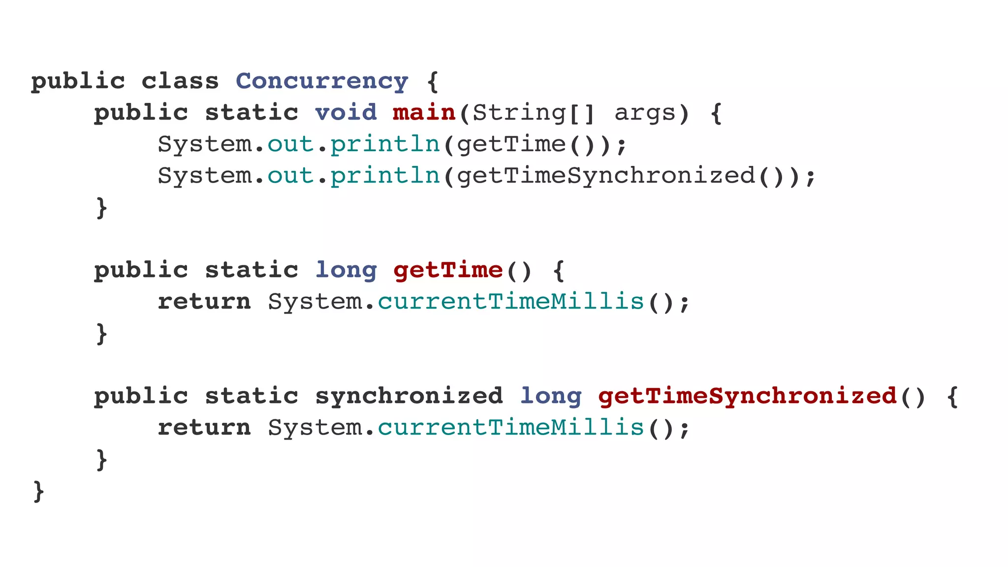public class Concurrency {
    public static void main(String[] args) {
        System.out.println(getTime());
        System.out.println(getTimeSynchronized());
    }
    
    public static long getTime() {
        return System.currentTimeMillis();
    }
    
    public static synchronized long getTimeSynchronized() {
        return System.currentTimeMillis();
    }
}
 
