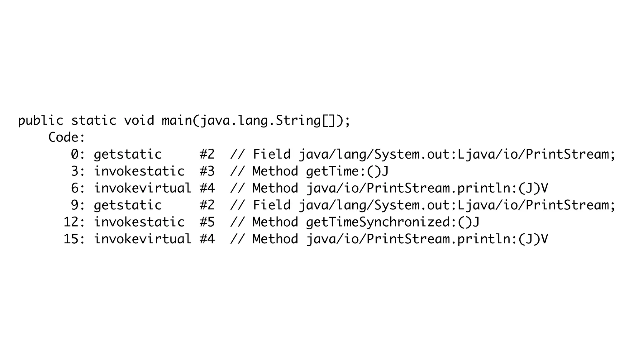 public static void main(java.lang.String[]);
Code:
0: getstatic #2 // Field java/lang/System.out:Ljava/io/PrintStream;
3: invokestatic #3 // Method getTime:()J
6: invokevirtual #4 // Method java/io/PrintStream.println:(J)V
9: getstatic #2 // Field java/lang/System.out:Ljava/io/PrintStream;
12: invokestatic #5 // Method getTimeSynchronized:()J
15: invokevirtual #4 // Method java/io/PrintStream.println:(J)V
 