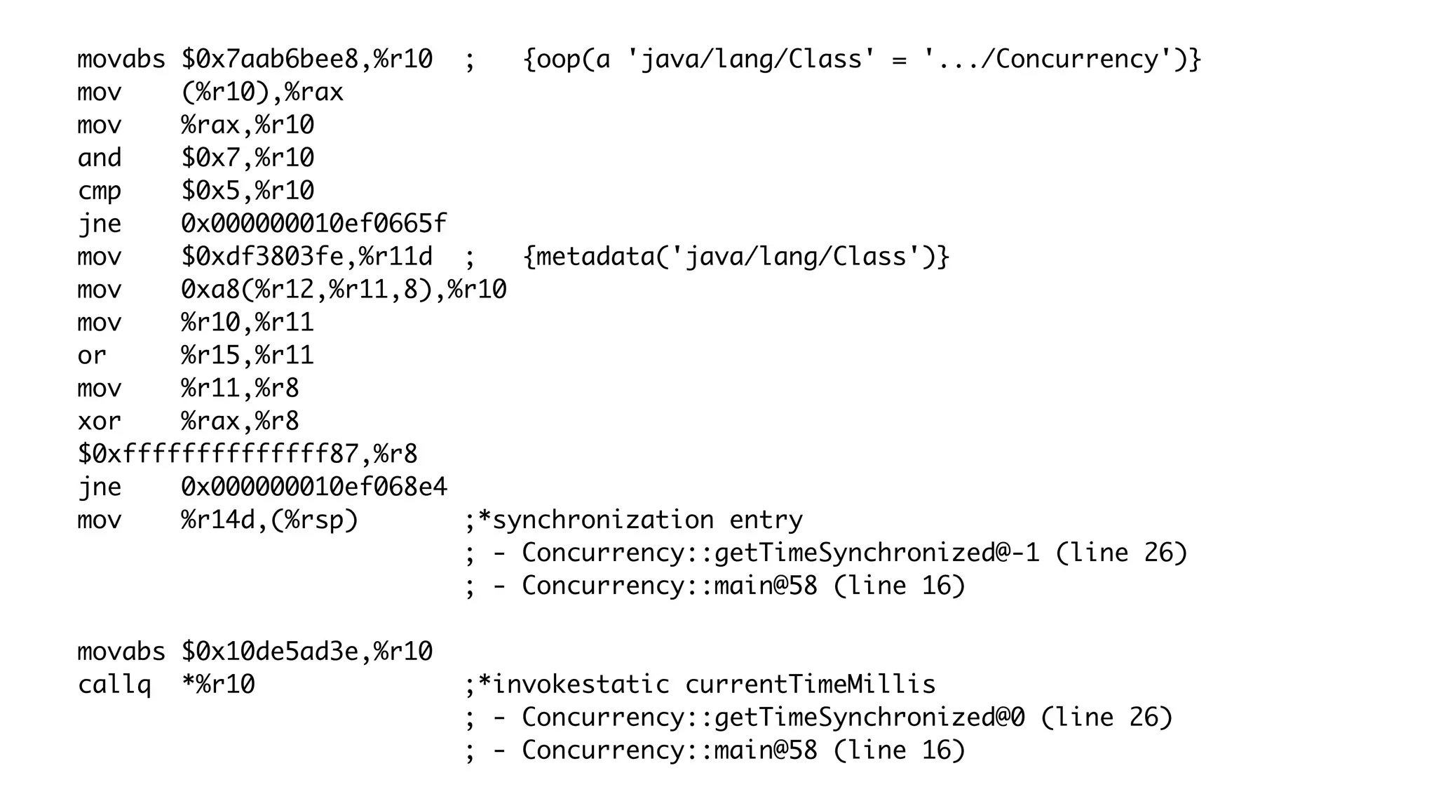 movabs $0x7aab6bee8,%r10 ; {oop(a 'java/lang/Class' = '.../Concurrency')}
mov (%r10),%rax
mov %rax,%r10
and $0x7,%r10
cmp $0x5,%r10
jne 0x000000010ef0665f
mov $0xdf3803fe,%r11d ; {metadata('java/lang/Class')}
mov 0xa8(%r12,%r11,8),%r10
mov %r10,%r11
or %r15,%r11
mov %r11,%r8
xor %rax,%r8
$0xffffffffffffff87,%r8
jne 0x000000010ef068e4
mov %r14d,(%rsp) ;*synchronization entry
; - Concurrency::getTimeSynchronized@-1 (line 26)
; - Concurrency::main@58 (line 16)
movabs $0x10de5ad3e,%r10
callq *%r10 ;*invokestatic currentTimeMillis
; - Concurrency::getTimeSynchronized@0 (line 26)
; - Concurrency::main@58 (line 16)
 