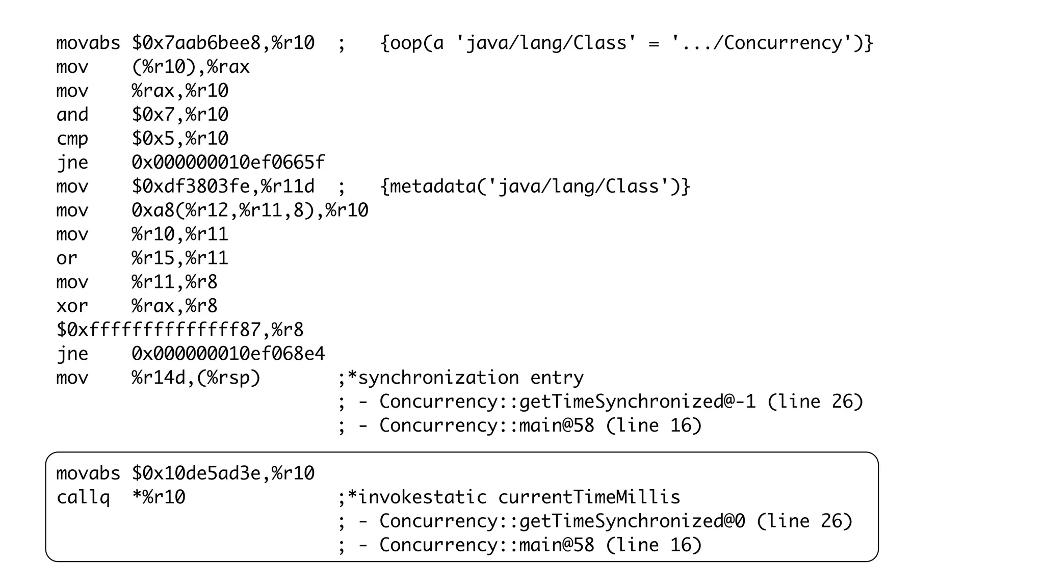 movabs $0x7aab6bee8,%r10 ; {oop(a 'java/lang/Class' = '.../Concurrency')}
mov (%r10),%rax
mov %rax,%r10
and $0x7,%r10
cmp $0x5,%r10
jne 0x000000010ef0665f
mov $0xdf3803fe,%r11d ; {metadata('java/lang/Class')}
mov 0xa8(%r12,%r11,8),%r10
mov %r10,%r11
or %r15,%r11
mov %r11,%r8
xor %rax,%r8
$0xffffffffffffff87,%r8
jne 0x000000010ef068e4
mov %r14d,(%rsp) ;*synchronization entry
; - Concurrency::getTimeSynchronized@-1 (line 26)
; - Concurrency::main@58 (line 16)
movabs $0x10de5ad3e,%r10
callq *%r10 ;*invokestatic currentTimeMillis
; - Concurrency::getTimeSynchronized@0 (line 26)
; - Concurrency::main@58 (line 16)
 