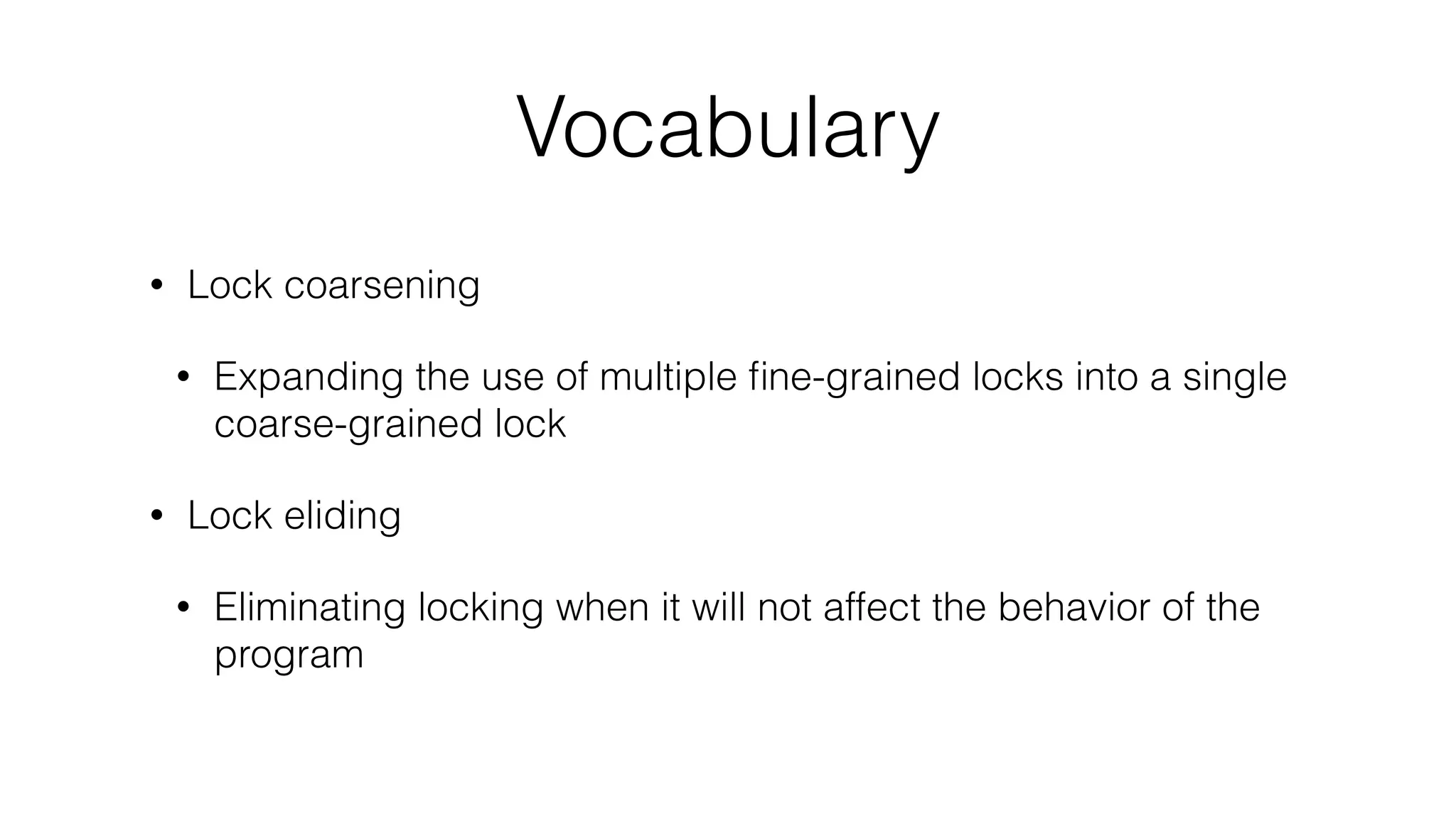 Vocabulary
• Lock coarsening
• Expanding the use of multiple ﬁne-grained locks into a single
coarse-grained lock
• Lock eliding
• Eliminating locking when it will not affect the behavior of the
program
 
