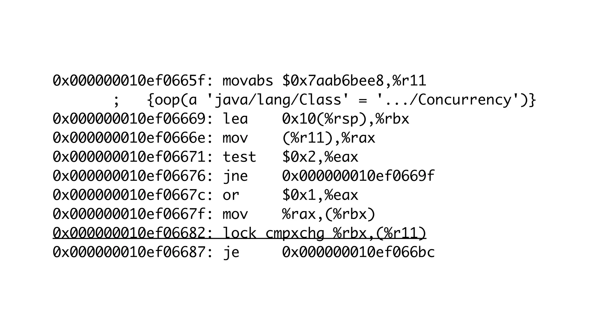 0x000000010ef0665f: movabs $0x7aab6bee8,%r11
; {oop(a 'java/lang/Class' = '.../Concurrency')}
0x000000010ef06669: lea 0x10(%rsp),%rbx
0x000000010ef0666e: mov (%r11),%rax
0x000000010ef06671: test $0x2,%eax
0x000000010ef06676: jne 0x000000010ef0669f
0x000000010ef0667c: or $0x1,%eax
0x000000010ef0667f: mov %rax,(%rbx)
0x000000010ef06682: lock cmpxchg %rbx,(%r11)
0x000000010ef06687: je 0x000000010ef066bc
 