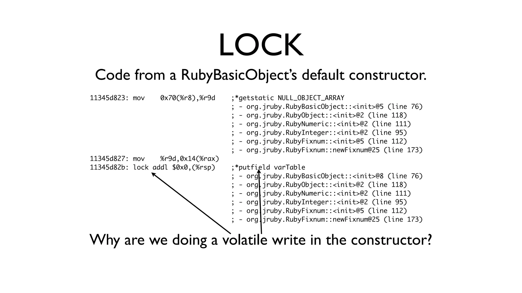 11345d823: mov 0x70(%r8),%r9d ;*getstatic NULL_OBJECT_ARRAY
; - org.jruby.RubyBasicObject::<init>@5 (line 76)
; - org.jruby.RubyObject::<init>@2 (line 118)
; - org.jruby.RubyNumeric::<init>@2 (line 111)
; - org.jruby.RubyInteger::<init>@2 (line 95)
; - org.jruby.RubyFixnum::<init>@5 (line 112)
; - org.jruby.RubyFixnum::newFixnum@25 (line 173)
11345d827: mov %r9d,0x14(%rax)
11345d82b: lock addl $0x0,(%rsp) ;*putfield varTable
; - org.jruby.RubyBasicObject::<init>@8 (line 76)
; - org.jruby.RubyObject::<init>@2 (line 118)
; - org.jruby.RubyNumeric::<init>@2 (line 111)
; - org.jruby.RubyInteger::<init>@2 (line 95)
; - org.jruby.RubyFixnum::<init>@5 (line 112)
; - org.jruby.RubyFixnum::newFixnum@25 (line 173)
LOCK
Code from a RubyBasicObject’s default constructor.
Why are we doing a volatile write in the constructor?
 