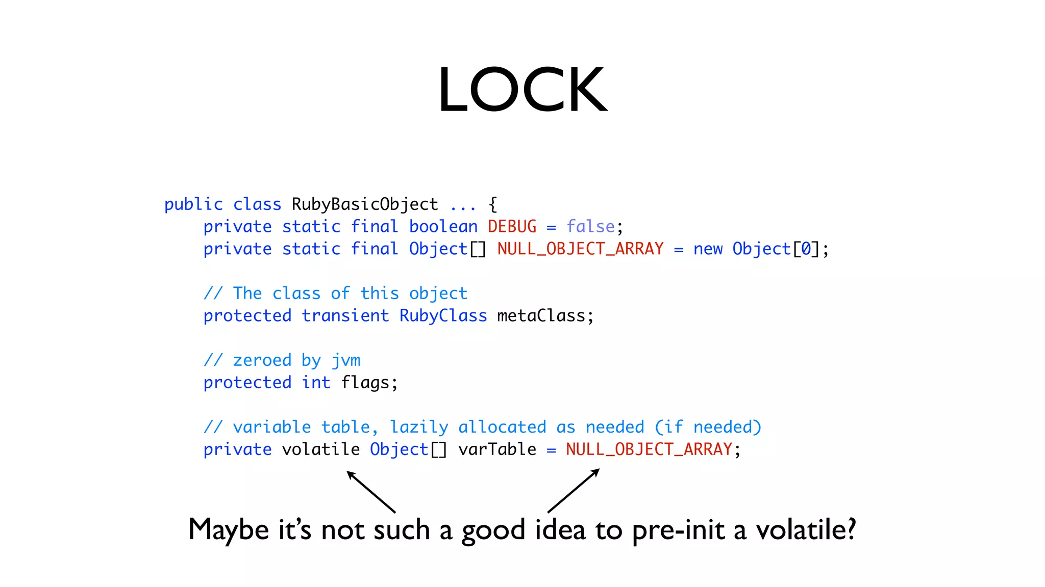 public class RubyBasicObject ... { 
private static final boolean DEBUG = false; 
private static final Object[] NULL_OBJECT_ARRAY = new Object[0]; 
 
// The class of this object 
protected transient RubyClass metaClass; 
 
// zeroed by jvm 
protected int flags; 
 
// variable table, lazily allocated as needed (if needed) 
private volatile Object[] varTable = NULL_OBJECT_ARRAY;
LOCK
Maybe it’s not such a good idea to pre-init a volatile?
 