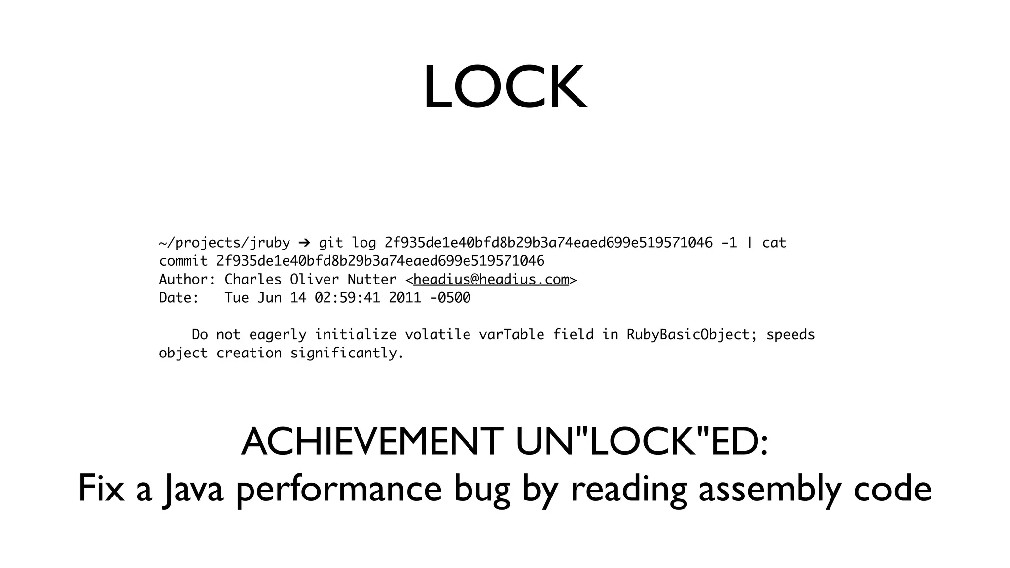 ~/projects/jruby ➔ git log 2f935de1e40bfd8b29b3a74eaed699e519571046 -1 | cat
commit 2f935de1e40bfd8b29b3a74eaed699e519571046
Author: Charles Oliver Nutter <headius@headius.com>
Date: Tue Jun 14 02:59:41 2011 -0500
Do not eagerly initialize volatile varTable field in RubyBasicObject; speeds
object creation significantly.
LOCK
ACHIEVEMENT UN"LOCK"ED:
Fix a Java performance bug by reading assembly code
 