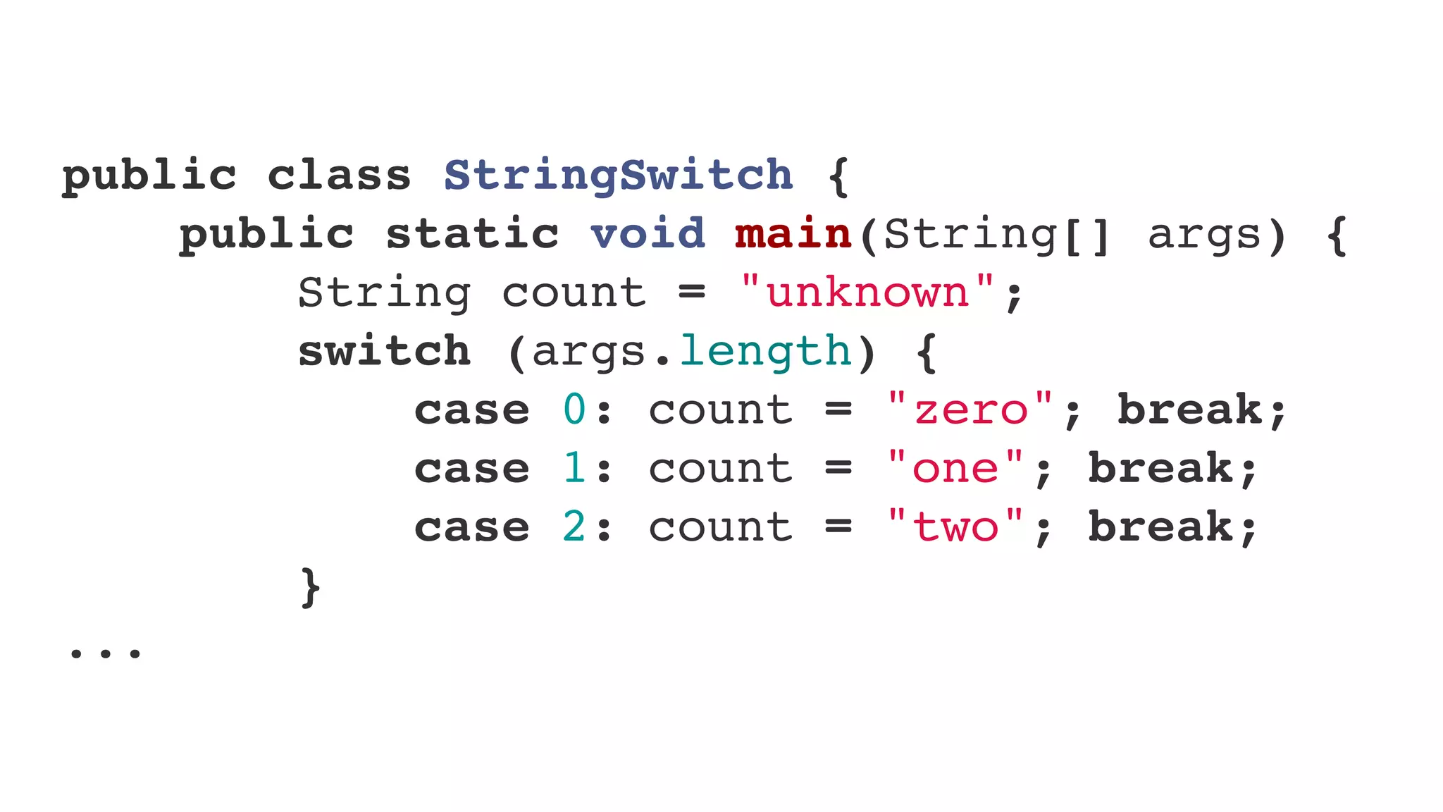 public class StringSwitch {
    public static void main(String[] args) {
        String count = "unknown";
        switch (args.length) {
            case 0: count = "zero"; break;
            case 1: count = "one"; break;
            case 2: count = "two"; break;
        }
...
 