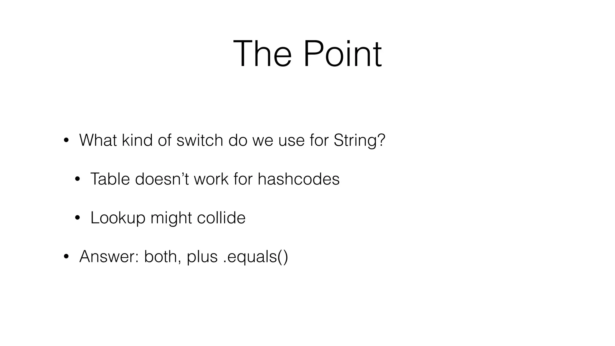 The Point
• What kind of switch do we use for String?
• Table doesn’t work for hashcodes
• Lookup might collide
• Answer: both, plus .equals()
 