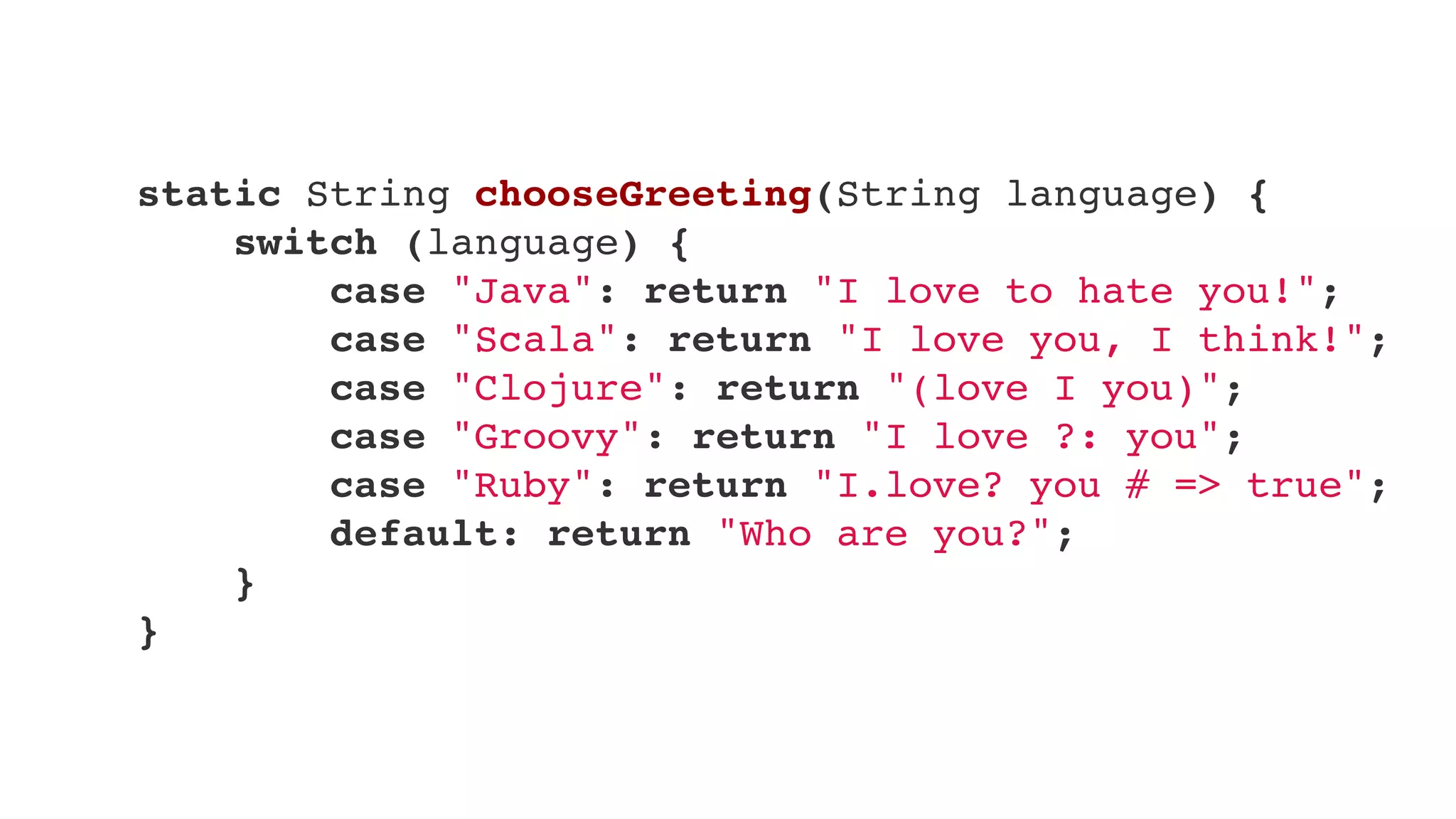     static String chooseGreeting(String language) {
        switch (language) {
            case "Java": return "I love to hate you!";
            case "Scala": return "I love you, I think!";
            case "Clojure": return "(love I you)";
            case "Groovy": return "I love ?: you";
            case "Ruby": return "I.love? you # => true";
            default: return "Who are you?";
        }
    }
 
