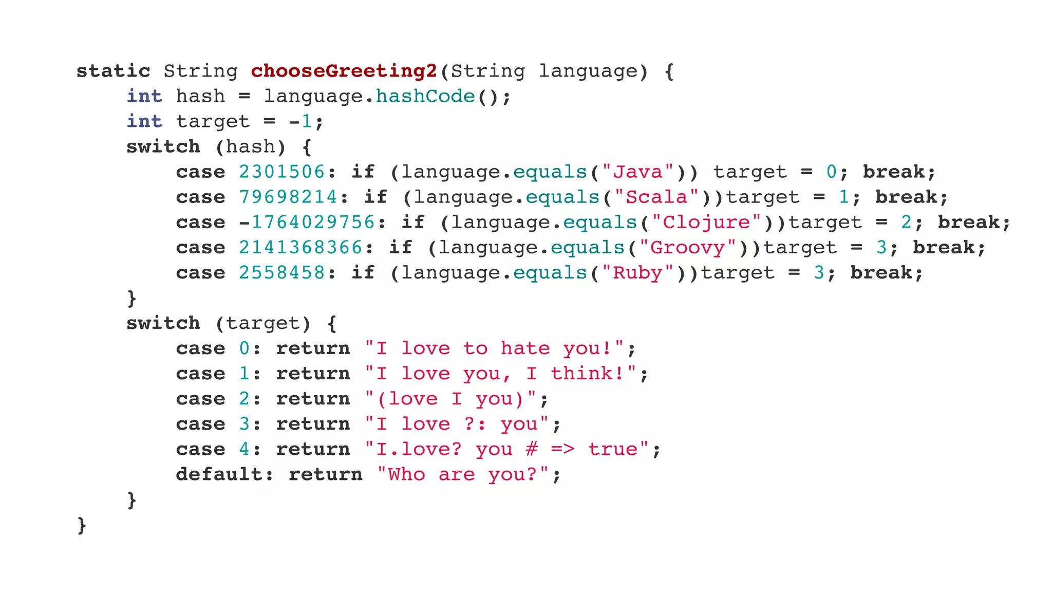     static String chooseGreeting2(String language) {
        int hash = language.hashCode();
        int target = -1;
        switch (hash) {
            case 2301506: if (language.equals("Java")) target = 0; break;
            case 79698214: if (language.equals("Scala"))target = 1; break;
            case -1764029756: if (language.equals("Clojure"))target = 2; break;
            case 2141368366: if (language.equals("Groovy"))target = 3; break;
            case 2558458: if (language.equals("Ruby"))target = 3; break;
        }
        switch (target) {
            case 0: return "I love to hate you!";
            case 1: return "I love you, I think!";
            case 2: return "(love I you)";
            case 3: return "I love ?: you";
            case 4: return "I.love? you # => true";
            default: return "Who are you?";
        }
    }
 