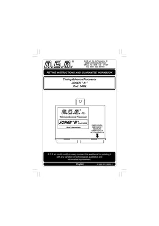 IS 549-N REV. 180598 - 1
A.E.B. srl Via dell'Industria 20
42025 CAVRIAGO (RE) ITALY
Offices Tel. 0039 - 522 - 941487
Fax 0039 - 522 - 941464
English
A.E.B. srl could modify in every moment this workbook for updating it
with any variation or technological, qualitative and
informative improvement.
FITTING INSTRUCTIONS AND GUARANTEE WORKBOOK
Timing Advance Processor
JOKER " N "
Cod. 549N
 
