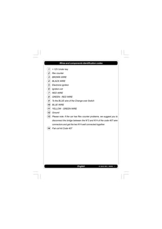 IS 549-N REV. 180598 - 1
Wires and components identification codes
1 + 12V Under key
2 Rev counter
3 BROWN WIRE
4 BLACK WIRE
5 Electronic ignition
6 Ignition coil
7 RED WIRE
8 GREEN - RED WIRE
9 To the BLUE wire of the Change-over Switch
10 BLUE WIRE
11 YELLOW - GREEN WIRE
12 Ground
13 Please note. If the car has Rev counter problems, we suggest you to
disconnect the bridge between the N°3 and N°4 of the code 407 wire
connectors and get the two N°4 well connected together.
14 Fiat coil kit Code 407
English
 
