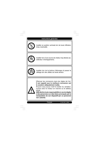 IS 549-N REV. 180598 - 1
Instructions générales
Français
Installer en position verticale loin de toute infiltration
d’eau éventuelle.
Installer loin d’une source de chaleur trop élevée (ex:
collecteur d’échappement).
Installer loin de la bobine d’allumage et passer le
câblage loin des câbles de haute tension.
Effectuer les connexions dans les règles de l’art.
Il est rappelé que la meilleure connexion est
la soudure adéquatement isolée.
N’ouvrir sous aucun motif le boîtier du variateur,
surtout avec le moteur en marche ou le tableau
activé.
AEB décline toute responsabilité en cas de dégâts
à des personnes ou à des biens provoqués par la
manipulation de son dispositif par un personnel
non autorisé.
 