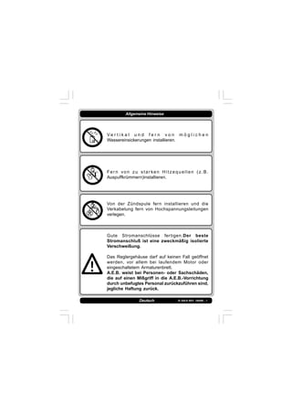 IS 549-N REV. 180598 - 1Deutsch
Allgemeine Hinweise
V e r t i k a l u n d f e r n v o n m ö g l i c h e n
Wassereinsickerungen installieren.
Fer n von zu star ken Hitzequellen (z.B.
Auspuffkrümmern)installieren.
Von der Zündspule fern installieren und die
Verkabelung fern von Hochspannungsleitungen
verlegen.
Gute Stromanschlüsse fertigen.Der beste
Stromanschluß ist eine zweckmäßig isolierte
Verschweißung.
Das Reglergehäuse darf auf keinen Fall geöffnet
werden, vor allem bei laufendem Motor oder
eingeschaltetem Armaturenbrett.
A.E.B. weist bei Personen- oder Sachschäden,
die auf einen Mißgriff in die A.E.B.-Vorrichtung
durch unbefugtes Personal zurückzuführen sind,
jegliche Haftung zurück.
 
