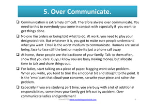 5. Over Communicate.
Communication is extremely difficult. Therefore always over communicate. You
need to this to everybod...