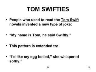 TOM SWIFTIES People who used to read the  Tom Swift  novels invented a new type of joke: “ My name is Tom, he said Swiftly.” This pattern is extended to: “ I’d like my egg boiled,” she whispered softly.” 
