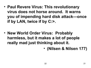 Paul Revere Virus: This revolutionary virus does not horse around.  It warns you of impending hard disk attack—once if by LAN, twice if by C:>. New World Order Virus:  Probably harmless, but it makes a lot of people really mad just thinking about it. (Nilsen & Nilsen 177) 