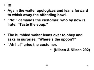 !!! Again the waiter apologizes and leans forward to whisk away the offending bowl. “ No!” demands the customer, who by now is irate: “Taste the soup.” The humbled waiter leans over to obey and asks in surprise, “Where’s the spoon?” “ Ah ha!” cries the customer. (Nilsen & Nilsen 292) 