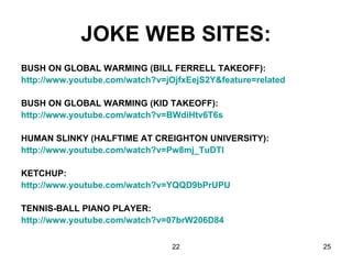 JOKE WEB SITES: BUSH ON GLOBAL WARMING (BILL FERRELL TAKEOFF): http://www.youtube.com/watch?v=jOjfxEejS2Y&feature=related   BUSH ON GLOBAL WARMING (KID TAKEOFF): http://www.youtube.com/watch?v=BWdiHtv6T6s   HUMAN SLINKY (HALFTIME AT CREIGHTON UNIVERSITY): http://www.youtube.com/watch?v=Pw8mj_TuDTI   KETCHUP: http://www.youtube.com/watch?v=YQQD9bPrUPU   TENNIS-BALL PIANO PLAYER: http://www.youtube.com/watch?v=07brW206D84   