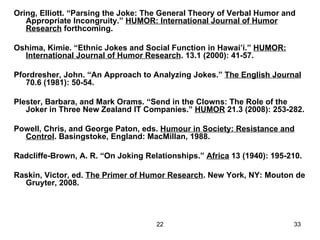 Oring, Elliott. “Parsing the Joke: The General Theory of Verbal Humor and Appropriate Incongruity.”  HUMOR: International Journal of Humor Research  forthcoming. Oshima, Kimie. “Ethnic Jokes and Social Function in Hawai’i.”  HUMOR: International Journal of Humor Research . 13.1 (2000): 41-57. Pfordresher, John. “An Approach to Analyzing Jokes.”  The English Journal  70.6 (1981): 50-54. Plester, Barbara, and Mark Orams. “Send in the Clowns: The Role of the Joker in Three New Zealand IT Companies.”  HUMOR  21.3 (2008): 253-282. Powell, Chris, and George Paton, eds.  Humour in Society: Resistance and Control . Basingstoke, England: MacMillan, 1988. Radcliffe-Brown, A. R. “On Joking Relationships.”  Africa  13 (1940): 195-210. Raskin, Victor, ed.  The Primer of Humor Research . New York, NY: Mouton de Gruyter, 2008. 