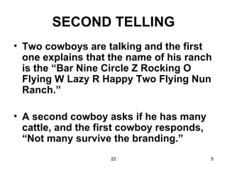 SECOND TELLING Two cowboys are talking and the first one explains that the name of his ranch is the “Bar Nine Circle Z Rocking O Flying W Lazy R Happy Two Flying Nun Ranch.” A second cowboy asks if he has many cattle, and the first cowboy responds, “Not many survive the branding.” 