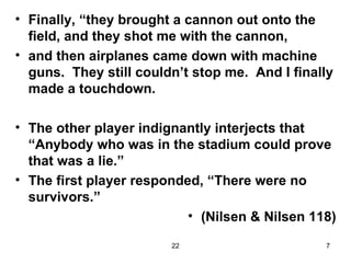 Finally, “they brought a cannon out onto the field, and they shot me with the cannon, and then airplanes came down with machine guns.  They still couldn’t stop me.  And I finally made a touchdown. The other player indignantly interjects that “Anybody who was in the stadium could prove that was a lie.” The first player responded, “There were no survivors.” (Nilsen & Nilsen 118) 