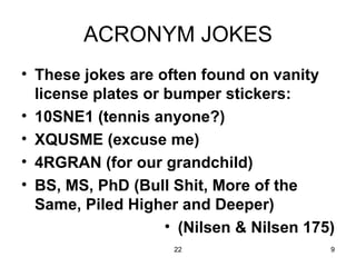 ACRONYM JOKES These jokes are often found on vanity license plates or bumper stickers: 10SNE1 (tennis anyone?) XQUSME (excuse me) 4RGRAN (for our grandchild) BS, MS, PhD (Bull Shit, More of the Same, Piled Higher and Deeper) (Nilsen & Nilsen 175) 