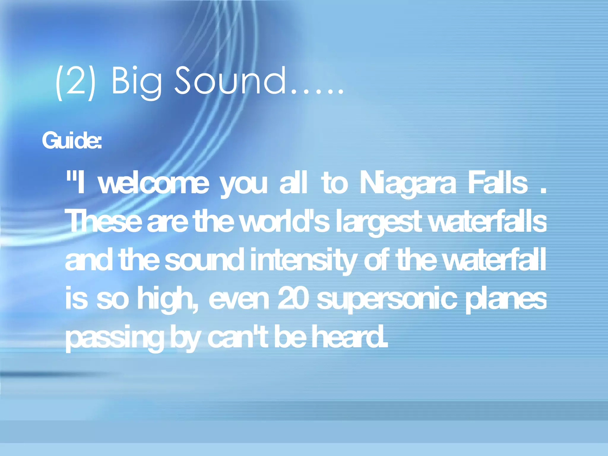 (2) Big Sound….. Guide:  "I welcome you all to Niagara Falls . These are the world's largest  waterfalls and the sound intensity of the waterfall is so high, even 20  supersonic planes passing by can't be heard.    