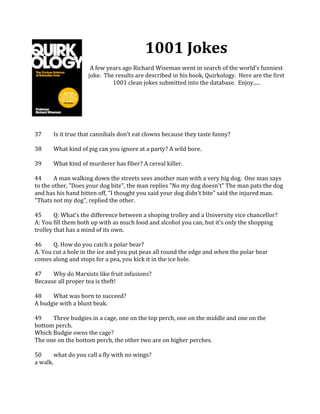 1001	
  Jokes	
  
	
  
A	
  few	
  years	
  ago	
  Richard	
  Wiseman	
  went	
  in	
  search	
  of	
  the	
  world's	
  funniest	
  
joke.	
  	
  The	
  results	
  are	
  described	
  in	
  his	
  book,	
  Quirkology.	
  	
  Here	
  are	
  the	
  first	
  
1001	
  clean	
  jokes	
  submitted	
  into	
  the	
  database.	
  	
  Enjoy.....	
  
	
  
	
  
	
  
	
  
	
  
	
  
37	
   Is	
  it	
  true	
  that	
  cannibals	
  don't	
  eat	
  clowns	
  because	
  they	
  taste	
  funny?	
  
	
  
38	
   What	
  kind	
  of	
  pig	
  can	
  you	
  ignore	
  at	
  a	
  party?	
  A	
  wild	
  bore.	
   	
  
	
  
39	
   What	
  kind	
  of	
  murderer	
  has	
  fiber?	
  A	
  cereal	
  killer.	
  
	
  
44	
   A	
  man	
  walking	
  down	
  the	
  streets	
  sees	
  another	
  man	
  with	
  a	
  very	
  big	
  dog.	
  	
  One	
  man	
  says	
  
to	
  the	
  other,	
  "Does	
  your	
  dog	
  bite",	
  the	
  man	
  replies	
  "No	
  my	
  dog	
  doesn't"	
  The	
  man	
  pats	
  the	
  dog	
  
and	
  has	
  his	
  hand	
  bitten	
  off,	
  "I	
  thought	
  you	
  said	
  your	
  dog	
  didn't	
  bite"	
  said	
  the	
  injured	
  man.	
  
"Thats	
  not	
  my	
  dog",	
  replied	
  the	
  other.	
   	
  
	
  
45	
   Q:	
  What's	
  the	
  difference	
  between	
  a	
  shoping	
  trolley	
  and	
  a	
  University	
  vice	
  chancellor?	
  
A:	
  You	
  fill	
  them	
  both	
  up	
  with	
  as	
  much	
  food	
  and	
  alcohol	
  you	
  can,	
  but	
  it's	
  only	
  the	
  shopping	
  
trolley	
  that	
  has	
  a	
  mind	
  of	
  its	
  own.	
   	
  
	
  
46	
   Q.	
  How	
  do	
  you	
  catch	
  a	
  polar	
  bear?	
  
A.	
  You	
  cut	
  a	
  hole	
  in	
  the	
  ice	
  and	
  you	
  put	
  peas	
  all	
  round	
  the	
  edge	
  and	
  when	
  the	
  polar	
  bear	
  
comes	
  along	
  and	
  stops	
  for	
  a	
  pea,	
  you	
  kick	
  it	
  in	
  the	
  ice	
  hole.	
   	
  
	
  
47	
   Why	
  do	
  Marxists	
  like	
  fruit	
  infusions?	
  
Because	
  all	
  proper	
  tea	
  is	
  theft!	
   	
  
	
  
48	
   What	
  was	
  born	
  to	
  succeed?	
  
A	
  budgie	
  with	
  a	
  blunt	
  beak.	
   	
  
	
  
49	
   Three	
  budgies	
  in	
  a	
  cage,	
  one	
  on	
  the	
  top	
  perch,	
  one	
  on	
  the	
  middle	
  and	
  one	
  on	
  the	
  
bottom	
  perch.	
  	
  	
  
Which	
  Budgie	
  owns	
  the	
  cage?	
  
The	
  one	
  on	
  the	
  bottom	
  perch,	
  the	
  other	
  two	
  are	
  on	
  higher	
  perches.	
   	
  
	
  
50	
   what	
  do	
  you	
  call	
  a	
  fly	
  with	
  no	
  wings?	
  
a	
  walk.	
  	
  
	
  
 