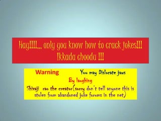 Hay!!!!,,, only you know how to crack jokes!!!
Ikkada choodu !!!
Warning You may Dislocate jaws
By laughing
Shivaji rao the creator(sorry don’t tell anyone this is
stolen from abandoned joke forums in the net)
 