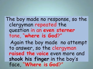 The boy made no response, so the
clergyman repeated the
question in an even sterner
tone, “where is God?”
Again the boy ma...