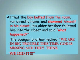 At that the boy bolted from the room,
ran directly home, and slammed himself
in his closet. His older brother followed
him...