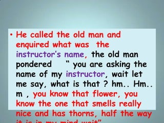 • He called the old man and
enquired what was the
instructor‟s name, the old man
pondered “ you are asking the
name of my ...