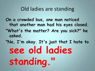 Old ladies are standing
On a crowded bus, one man noticed
that another man had his eyes closed.
"What's the matter? Are yo...