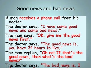 Good news and bad news
A man receives a phone call from his
doctor.
The doctor says, "I have some good
news and some bad n...